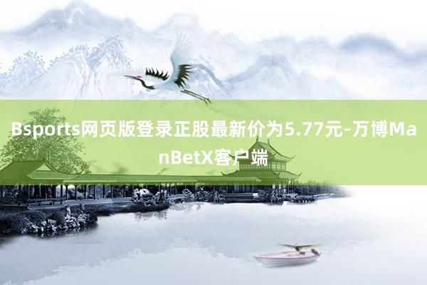 Bsports网页版登录正股最新价为5.77元-万博ManBetX客户端