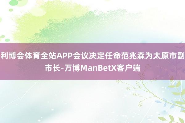 利博会体育全站APP会议决定任命范兆森为太原市副市长-万博ManBetX客户端