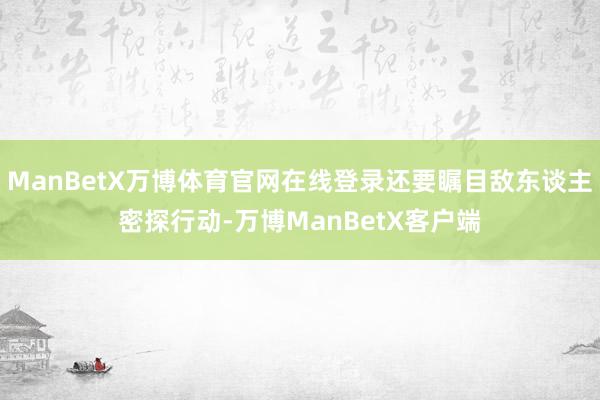 ManBetX万博体育官网在线登录还要瞩目敌东谈主密探行动-万博ManBetX客户端