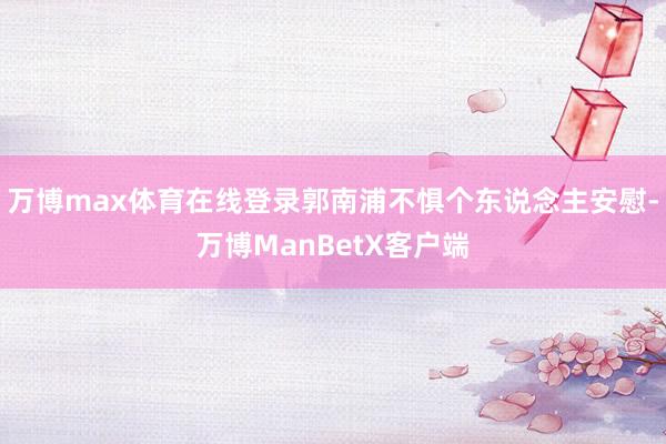 万博max体育在线登录郭南浦不惧个东说念主安慰-万博ManBetX客户端