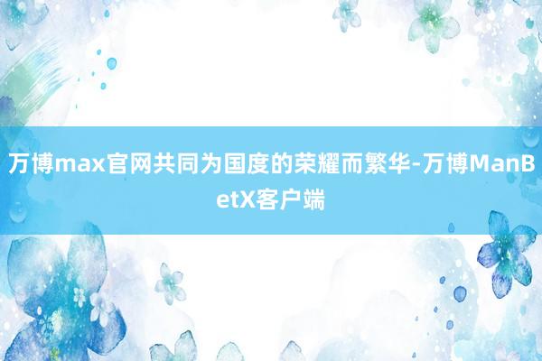 万博max官网共同为国度的荣耀而繁华-万博ManBetX客户端