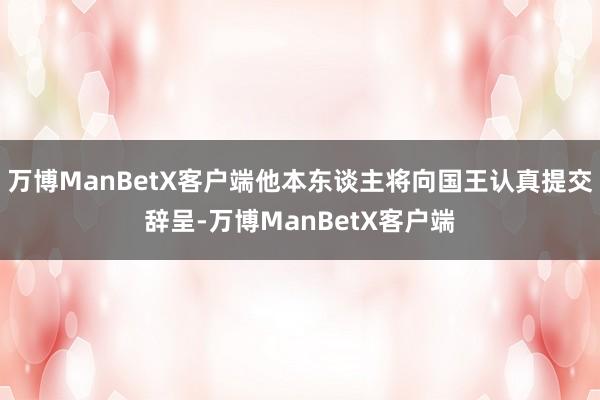 万博ManBetX客户端他本东谈主将向国王认真提交辞呈-万博ManBetX客户端