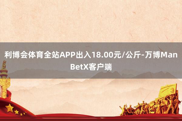 利博会体育全站APP出入18.00元/公斤-万博ManBetX客户端