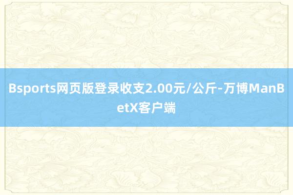 Bsports网页版登录收支2.00元/公斤-万博ManBetX客户端