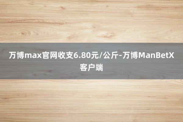 万博max官网收支6.80元/公斤-万博ManBetX客户端