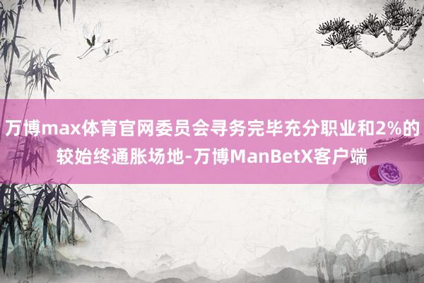 万博max体育官网委员会寻务完毕充分职业和2%的较始终通胀场地-万博ManBetX客户端