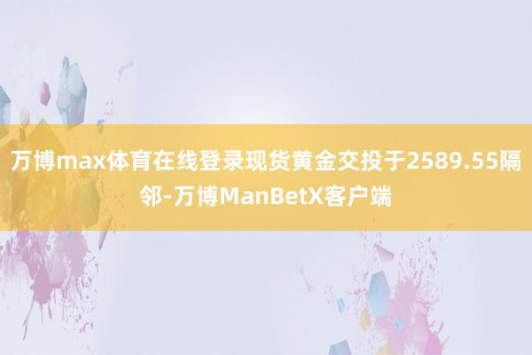 万博max体育在线登录现货黄金交投于2589.55隔邻-万博ManBetX客户端