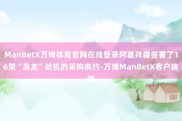 ManBetX万博体育官网在线登录阿塞拜疆签署了16架“枭龙”战机的采购条约-万博ManBetX客户端