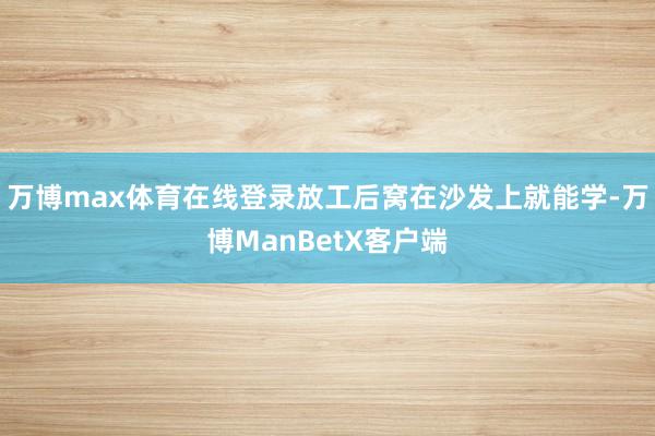 万博max体育在线登录放工后窝在沙发上就能学-万博ManBetX客户端