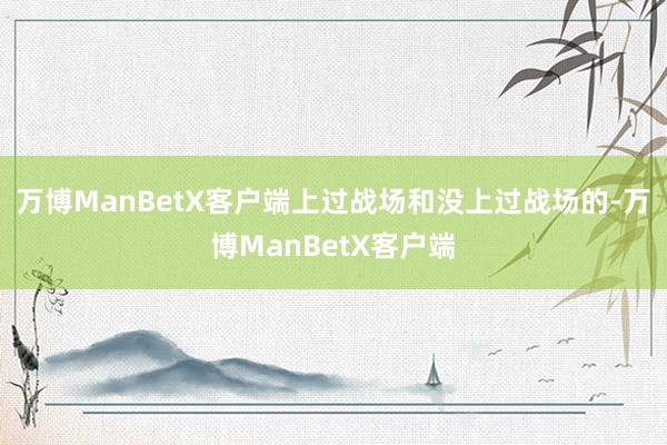 万博ManBetX客户端上过战场和没上过战场的-万博ManBetX客户端
