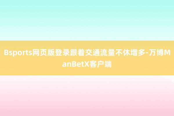 Bsports网页版登录跟着交通流量不休增多-万博ManBetX客户端