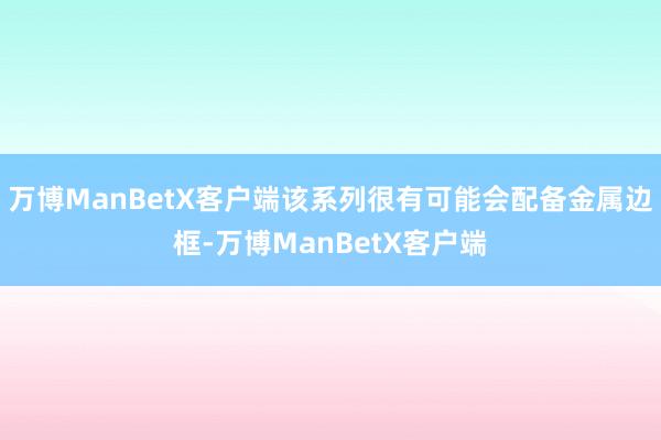 万博ManBetX客户端该系列很有可能会配备金属边框-万博ManBetX客户端