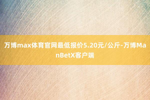 万博max体育官网最低报价5.20元/公斤-万博ManBetX客户端