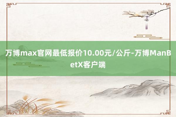 万博max官网最低报价10.00元/公斤-万博ManBetX客户端