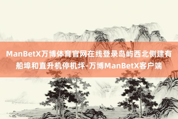 ManBetX万博体育官网在线登录岛屿西北侧建有船埠和直升机停机坪-万博ManBetX客户端