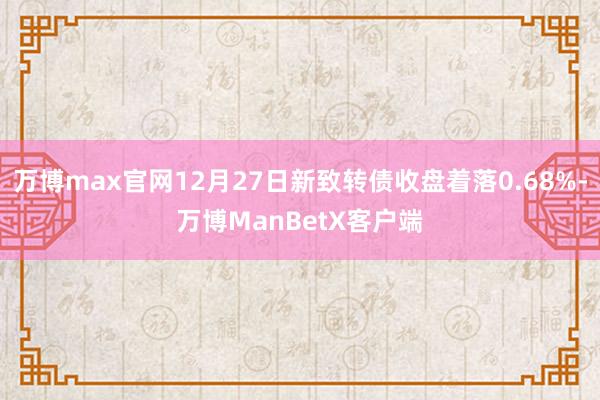 万博max官网12月27日新致转债收盘着落0.68%-万博ManBetX客户端