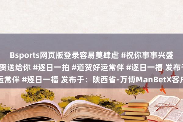 Bsports网页版登录容易莫肆虐 #祝你事事兴盛好运连连 #最红运的道贺送给你 #逐日一拍 #道贺好运常伴 #逐日一福 发布于：陕西省-万博ManBetX客户端