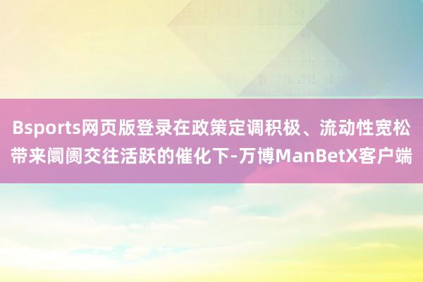 Bsports网页版登录在政策定调积极、流动性宽松带来阛阓交往活跃的催化下-万博ManBetX客户端