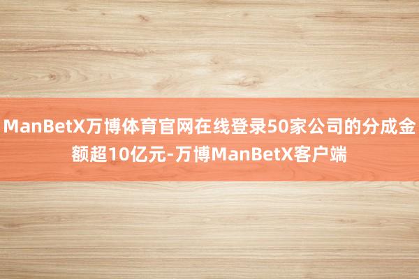 ManBetX万博体育官网在线登录50家公司的分成金额超10亿元-万博ManBetX客户端
