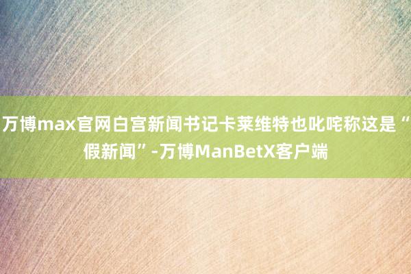 万博max官网白宫新闻书记卡莱维特也叱咤称这是“假新闻”-万博ManBetX客户端