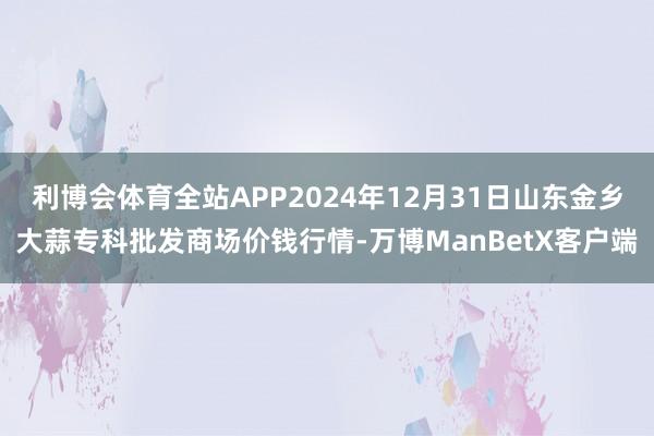 利博会体育全站APP2024年12月31日山东金乡大蒜专科批发商场价钱行情-万博ManBetX客户端