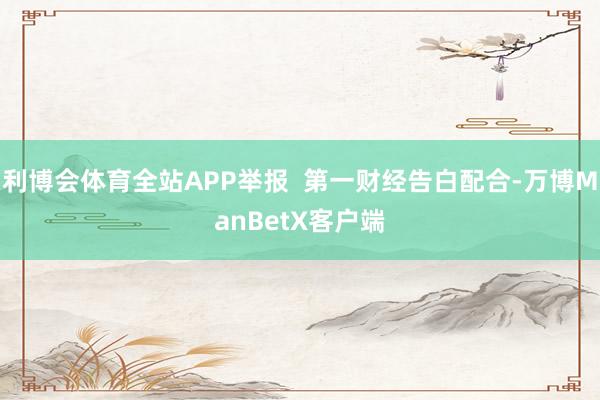 利博会体育全站APP举报  第一财经告白配合-万博ManBetX客户端