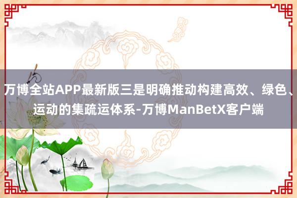 万博全站APP最新版三是明确推动构建高效、绿色、运动的集疏运体系-万博ManBetX客户端