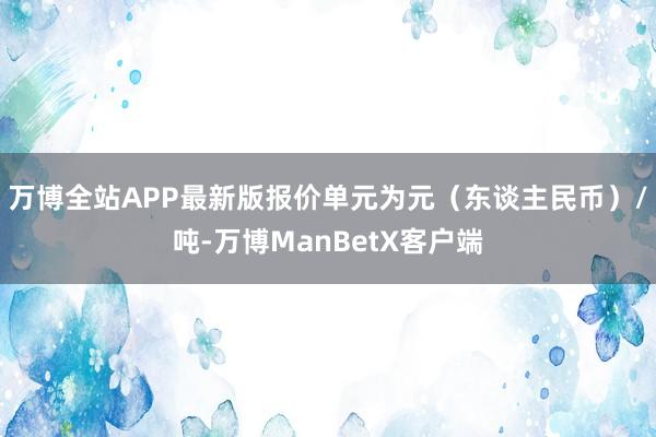 万博全站APP最新版报价单元为元（东谈主民币）/吨-万博ManBetX客户端