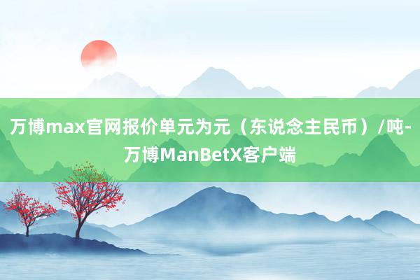 万博max官网报价单元为元（东说念主民币）/吨-万博ManBetX客户端