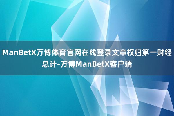 ManBetX万博体育官网在线登录文章权归第一财经总计-万博ManBetX客户端