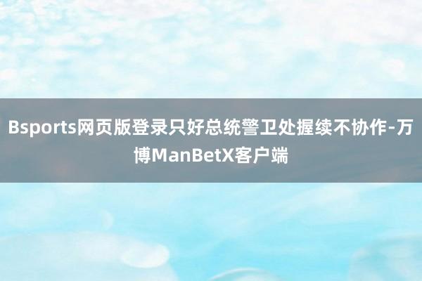 Bsports网页版登录只好总统警卫处握续不协作-万博ManBetX客户端