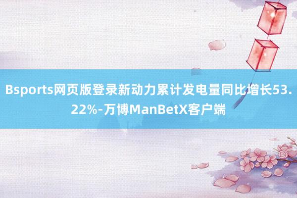 Bsports网页版登录新动力累计发电量同比增长53.22%-万博ManBetX客户端
