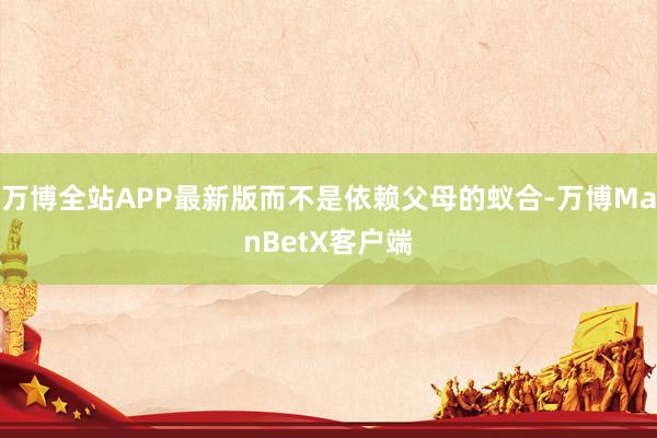 万博全站APP最新版而不是依赖父母的蚁合-万博ManBetX客户端