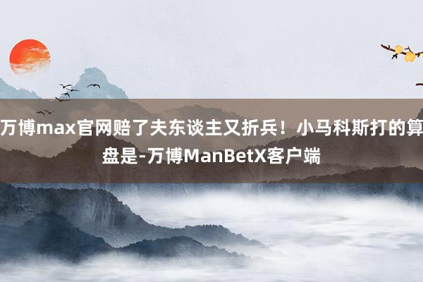 万博max官网赔了夫东谈主又折兵！小马科斯打的算盘是-万博ManBetX客户端