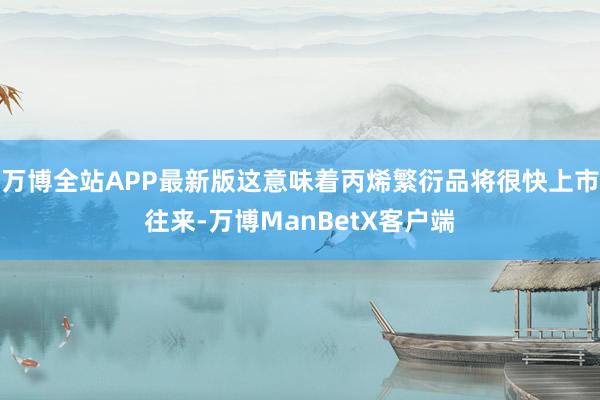 万博全站APP最新版这意味着丙烯繁衍品将很快上市往来-万博ManBetX客户端