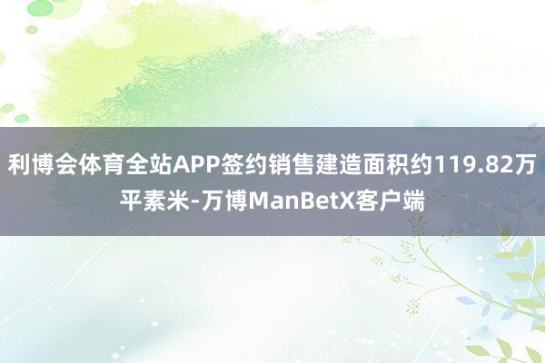 利博会体育全站APP签约销售建造面积约119.82万平素米-万博ManBetX客户端