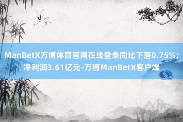 ManBetX万博体育官网在线登录同比下落0.75%；净利润3.61亿元-万博ManBetX客户端