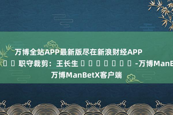 万博全站APP最新版尽在新浪财经APP            						职守裁剪：王长生 							-万博ManBetX客户端