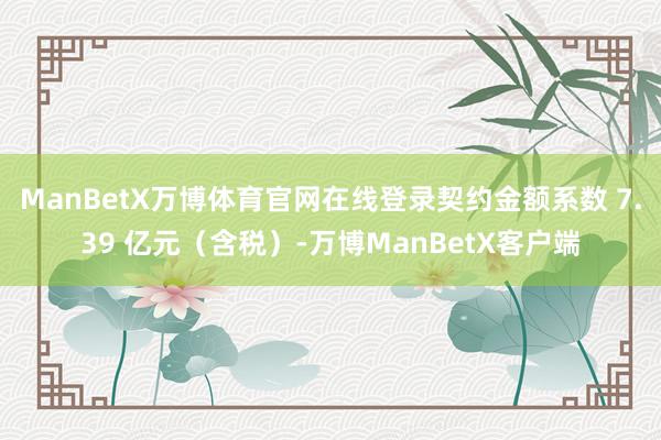 ManBetX万博体育官网在线登录契约金额系数 7.39 亿元（含税）-万博ManBetX客户端