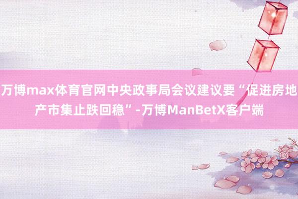 万博max体育官网中央政事局会议建议要“促进房地产市集止跌回稳”-万博ManBetX客户端