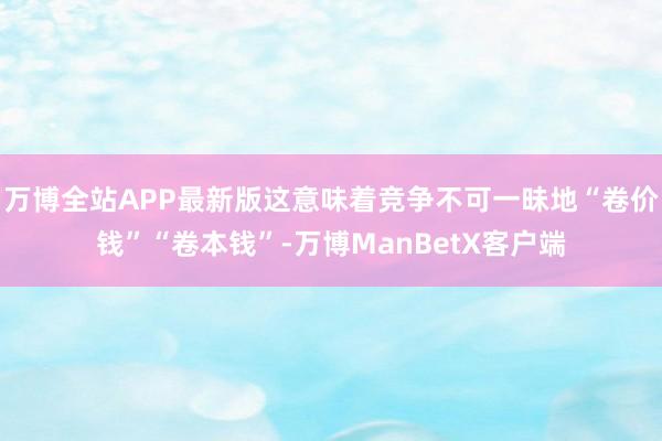 万博全站APP最新版这意味着竞争不可一昧地“卷价钱”“卷本钱”-万博ManBetX客户端