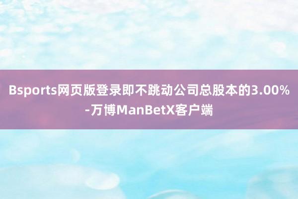 Bsports网页版登录即不跳动公司总股本的3.00%-万博ManBetX客户端