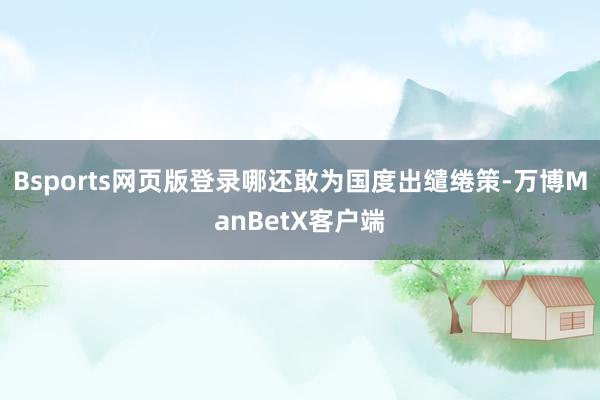 Bsports网页版登录哪还敢为国度出缱绻策-万博ManBetX客户端