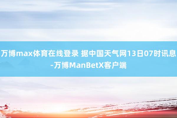万博max体育在线登录 据中国天气网13日07时讯息-万博ManBetX客户端