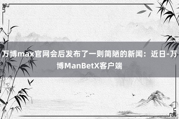 万博max官网会后发布了一则简陋的新闻：近日-万博ManBetX客户端
