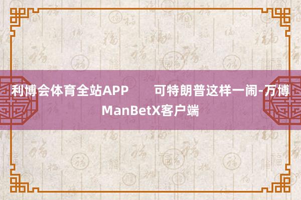 利博会体育全站APP       可特朗普这样一闹-万博ManBetX客户端