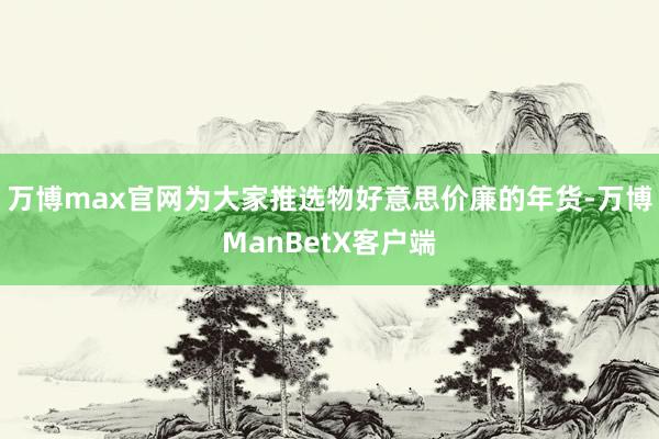 万博max官网为大家推选物好意思价廉的年货-万博ManBetX客户端