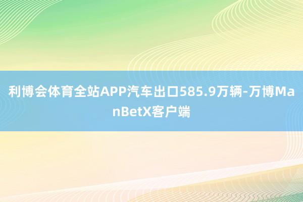 利博会体育全站APP汽车出口585.9万辆-万博ManBetX客户端