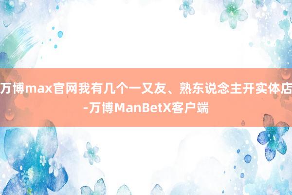 万博max官网我有几个一又友、熟东说念主开实体店-万博ManBetX客户端