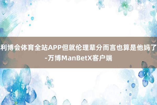 利博会体育全站APP但就伦理辈分而言也算是他妈了-万博ManBetX客户端